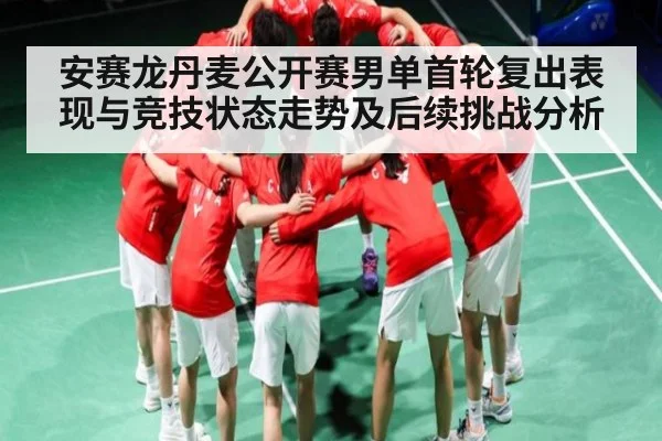 安赛龙丹麦公开赛男单首轮复出表现与竞技状态走势及后续挑战分析