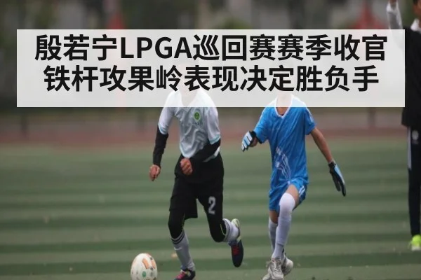 殷若宁LPGA巡回赛赛季收官铁杆攻果岭表现决定胜负手