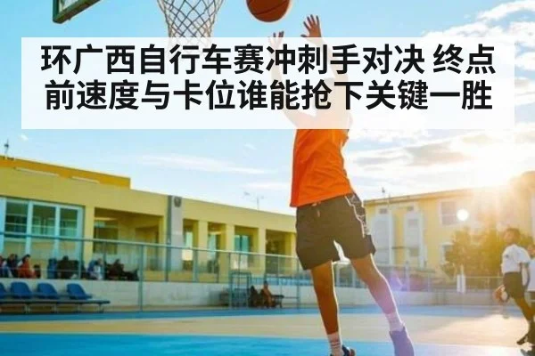 环广西自行车赛冲刺手对决 终点前速度与卡位谁能抢下关键一胜